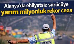 Alanya'da ehliyetsiz sürücüye yarım milyonluk rekor ceza