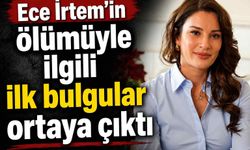 Ece İrtem'in ölümüyle ilgili ilk bulgular ortaya çıktı