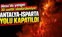 Aksu’da yangın 30 saattir söndürülemiyor: Antalya-Isparta yolu kapatıldı