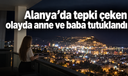 Alanya’da tepki çeken olayda anne ve baba tutuklandı