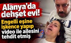 Alanya'da dehşet evi! Engelli eşine işkence yapıp video ile ailesini tehdit etmiş