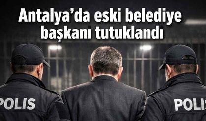 Antalya'da eski belediye başkanı tutuklandı