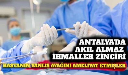 Antalya'da akıl almaz ihmal: Hastanın sağlam ayağını ameliyat etmişler