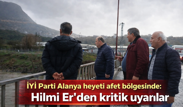 İYİ Parti Alanya heyeti afet bölgesinde: Hilmi Er’den kritik uyarılar