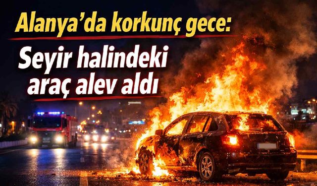 Alanya'da korkunç gece: Seyir halindeki araç alev aldı