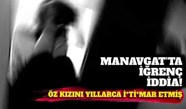 Manavgat’ta kan donduran iddia: Öz kızını yıllarca...