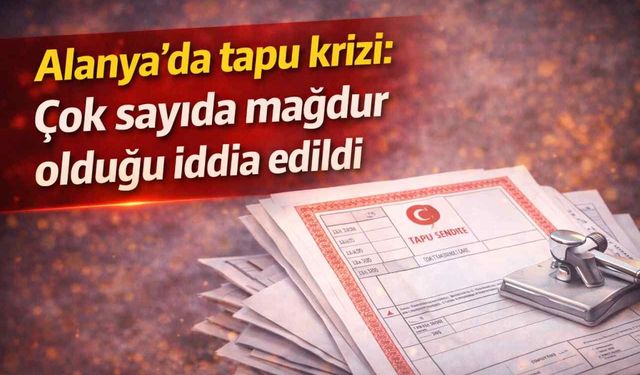 Alanya'da tapu krizi: Çok sayıda mağdur olduğu iddia edildi