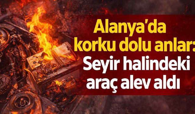 Alanya'da korku dolu anlar: Seyir halindeki araç alev aldı