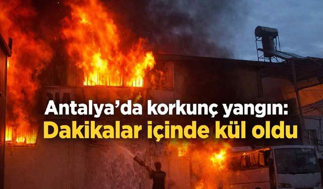 Antalya'da korkunç yangın: Dakikalar içinde kül oldu