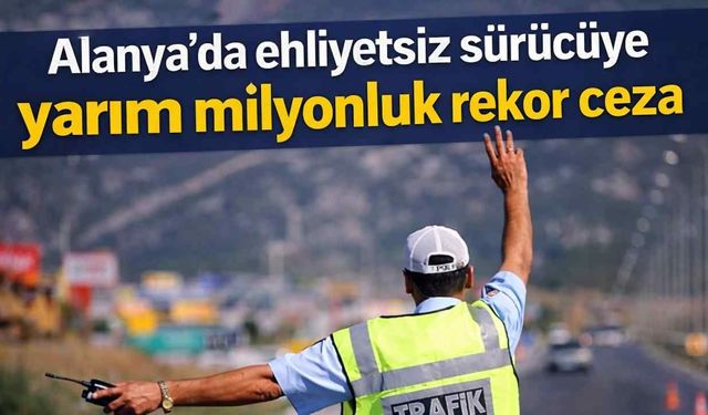Alanya'da ehliyetsiz sürücüye yarım milyonluk rekor ceza