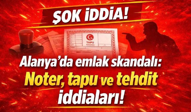 Alanya’da emlak skandalı: Noter, tapu ve tehdit iddiaları!