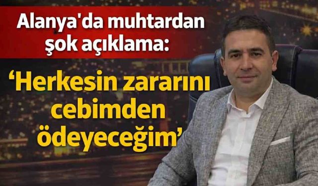 Alanya'da muhtardan şok açıklama: 'Herkesin zararını cebimden ödeyeceğim'