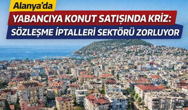Alanya’da yabancıya konut satışında kriz: Sözleşme iptalleri sektörü zorluyor