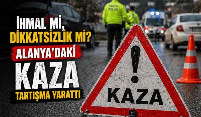 İhmal mi, dikkatsizlik mi? Alanya’daki kaza tartışma yarattı