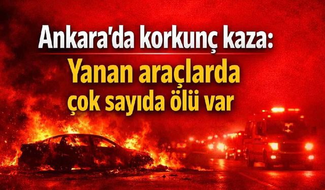 Ankara'da korkunç kaza: Yanan araçlarda çok sayıda ölü var