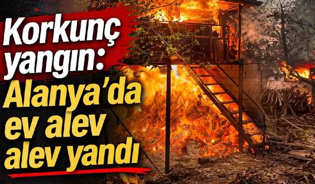 Korkunç yangın: Alanya'da ev alev alev yandı