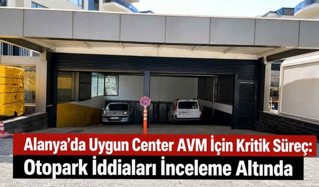 Alanya’da Uygun Center AVM için kritik süreç: Otopark iddiaları inceleme altında