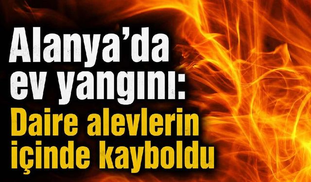Alanya'da ev yangını: Daire alevlerin içinde kayboldu