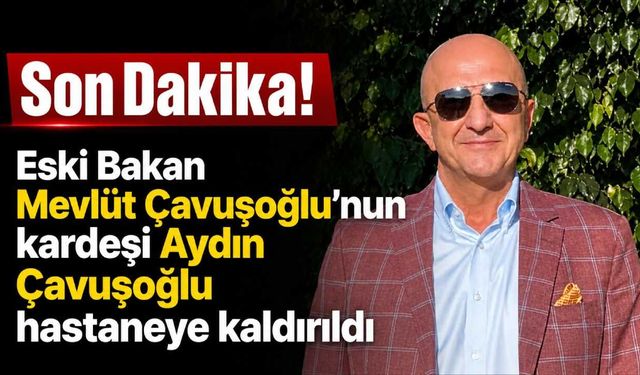 Eski Bakan Mevlüt Çavuşoğlu'nun kardeşi Aydın Çavuşoğlu hastaneye kaldırıldı