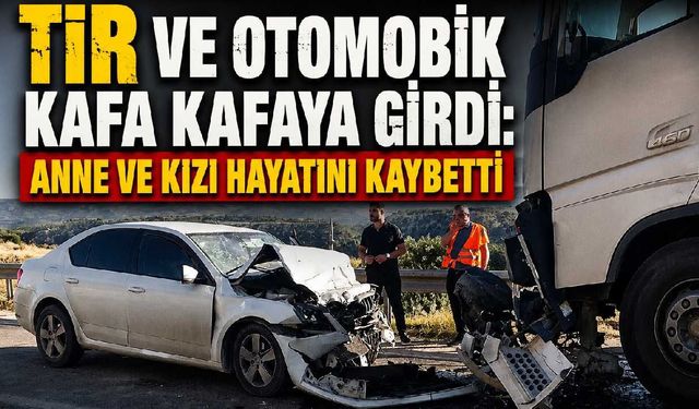 TIR ve otomobik kafa kafaya girdi: Anne ve kızı hayatını kaybetti