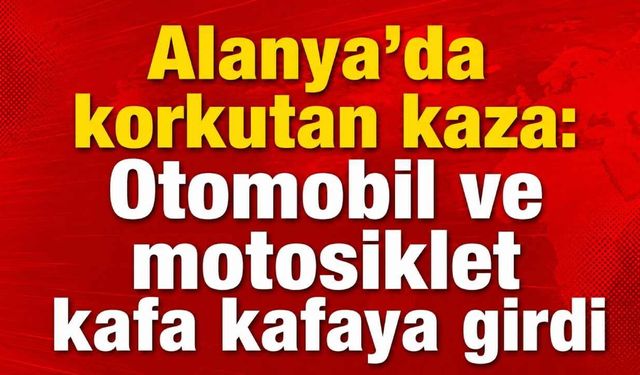 Alanya'da korkutan kaza: Otomobil ve motosiklet kafa kafaya girdi