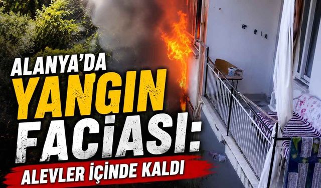 Alanya'da yangın faciası: Alevler içinde kaldı