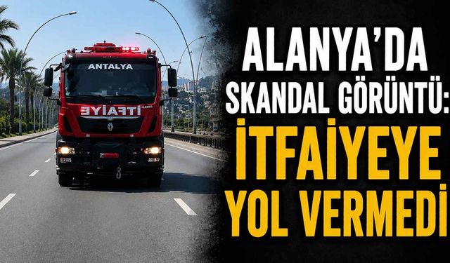 Alanya'da skandal görüntü: İtfaiyeye yol vermedi