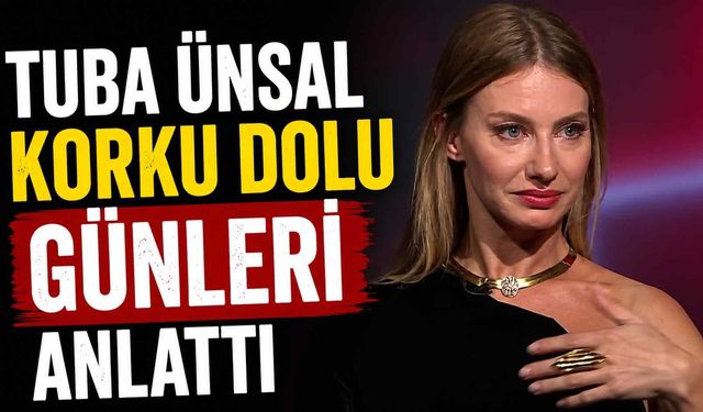 Tuba Ünsal korku dolu günleri anlattı