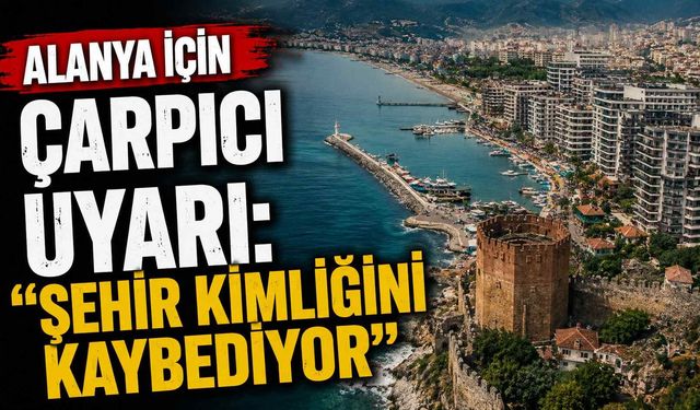 Alanya için çarpıcı uyarı: "Şehir kimliğini kaybediyor"