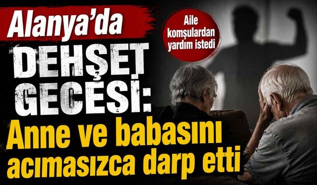 Alanya'da dehşet gecesi: Anne ve babasını acımasızca darp etti