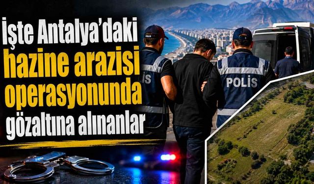 İşte Antalya'daki hazine arazisi operasyonunda gözaltına alınanlar