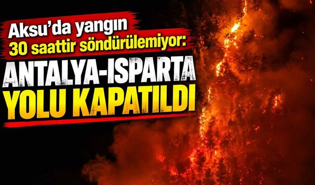 Aksu’da yangın 30 saattir söndürülemiyor: Antalya-Isparta yolu kapatıldı