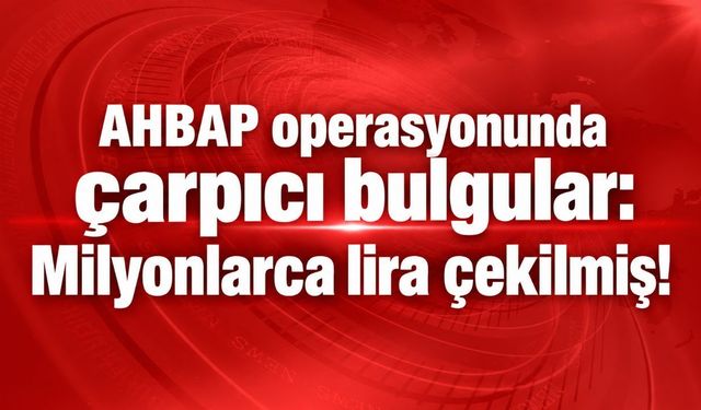 AHBAP operasyonunda çarpıcı bulgular: Milyonlarca lira çekilmiş!
