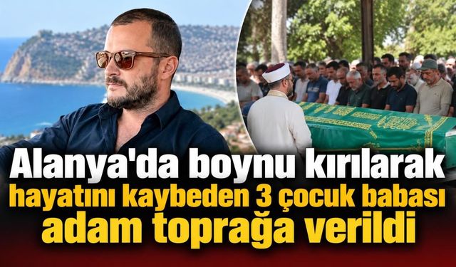Alanya'da boynu kırılarak hayatını kaybeden 3 çocuk babası adam toprağa verildi