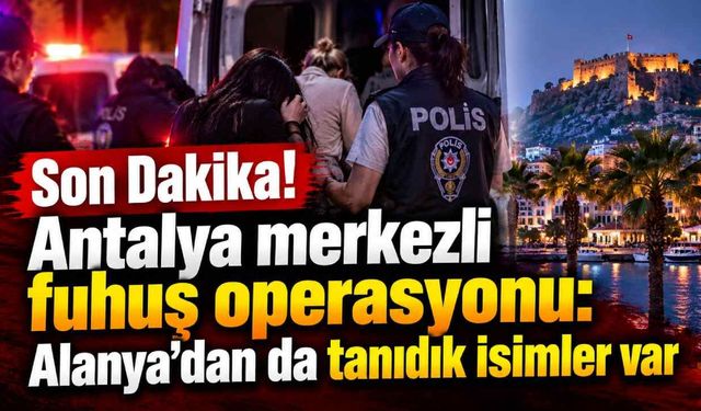 Son Dakika! Antalya merkezli fuhuş operasyonu: Alanya'dan da tanıdık isimler var