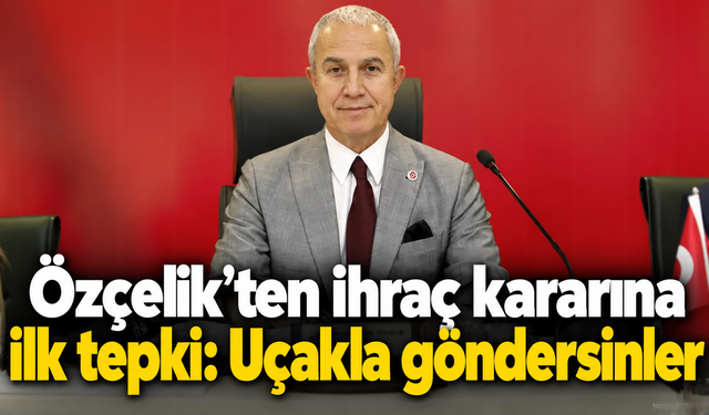 Özçelik'ten ihraç kararına ilk tepki: Uçakla göndersinler