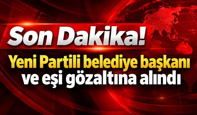Son Dakika! Yeni Partili belediye başkanı ve eşi gözaltına alındı