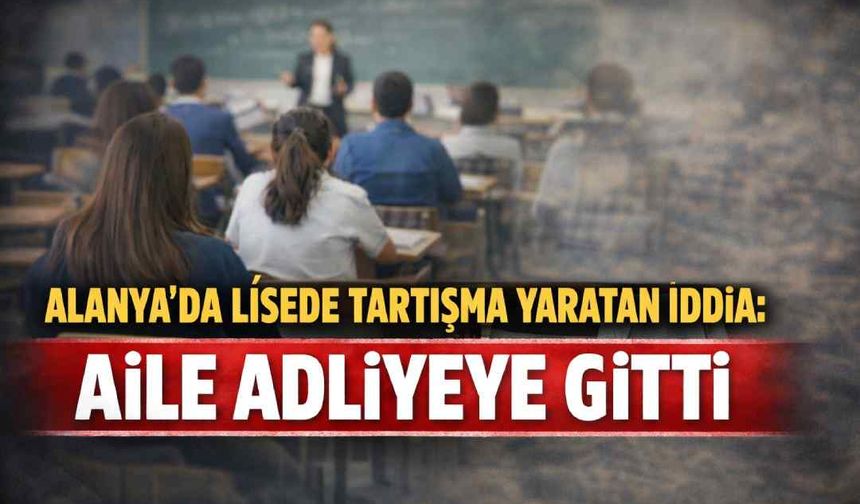 Alanya'da lisede tartışma yaratan iddia: Aile adliyeye gitti
