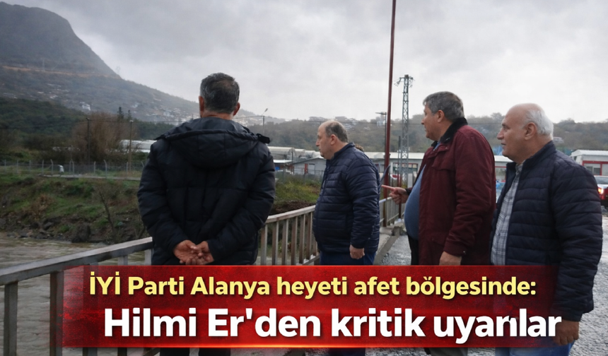 İYİ Parti Alanya heyeti afet bölgesinde: Hilmi Er’den kritik uyarılar