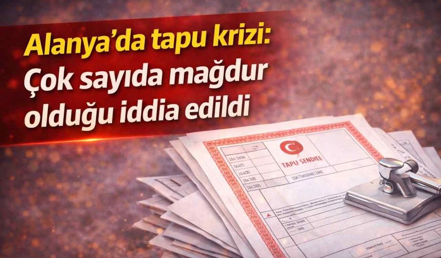Alanya'da tapu krizi: Çok sayıda mağdur olduğu iddia edildi