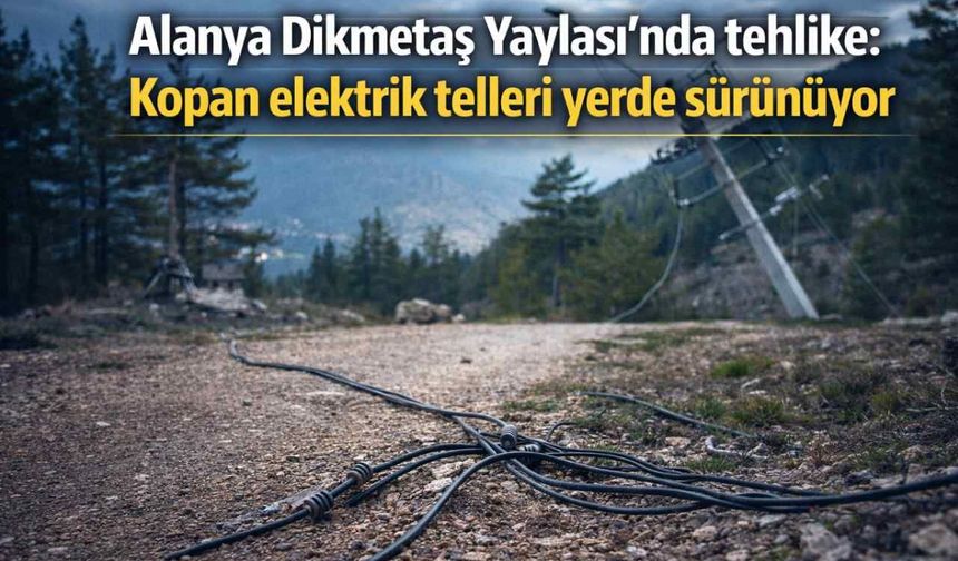Alanya Dikmetaş Yaylası’nda tehlike: Kopan elektrik telleri yerde sürünüyor