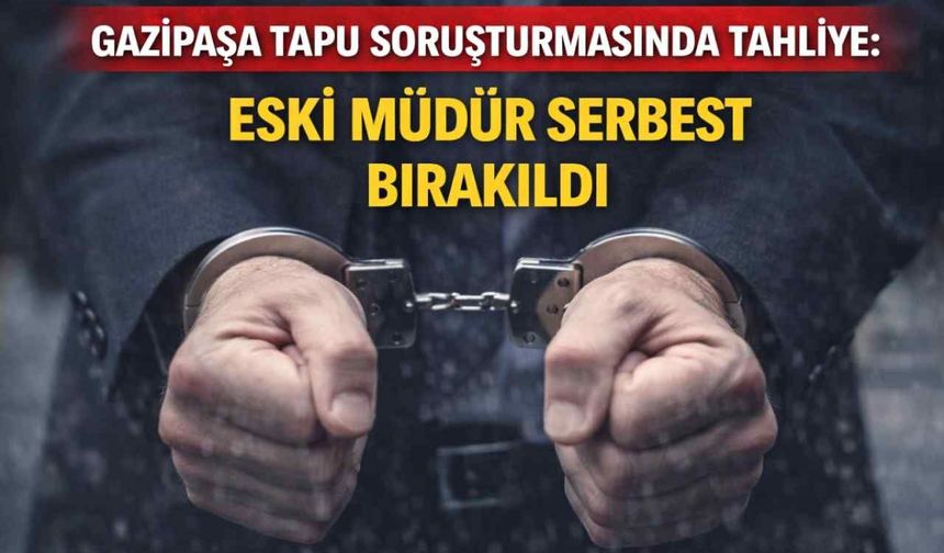 Gazipaşa tapu soruşturmasında tahliye: Eski müdür serbest bırakıldı
