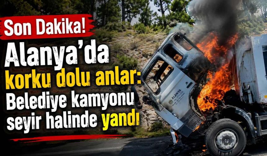Alanya'da korku dolu anlar: Belediye kamyonu seyir halinde yandı