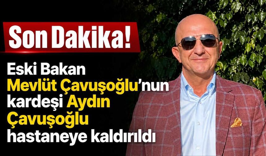 Eski Bakan Mevlüt Çavuşoğlu'nun kardeşi Aydın Çavuşoğlu hastaneye kaldırıldı