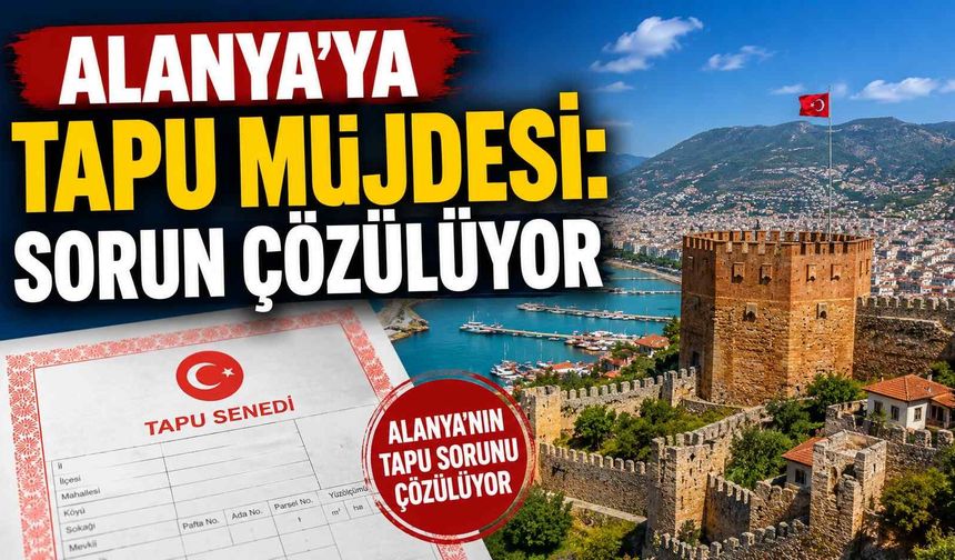 Alanya’ya tapu müjdesi: Sorun çözülüyor