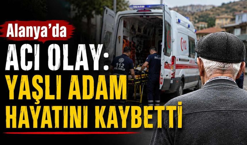 Alanya'da acı olay: Yaşlı adam hayatını kaybetti