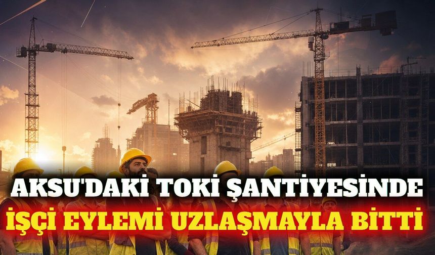 Aksu'da TOKİ şantiyesindeki işçi eylemi uzlaşmayla bitti