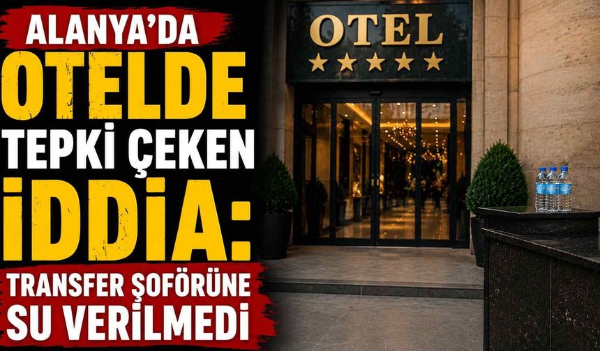 Alanya'da otelde tepki çeken iddia: Transfer şoförüne su verilmedi