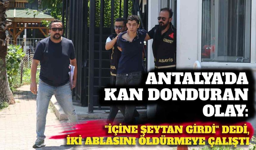 Antalya'da kan donduran olay: 'İçine şeytan girdi' dedi, iki ablasını öldürmeye çalıştı