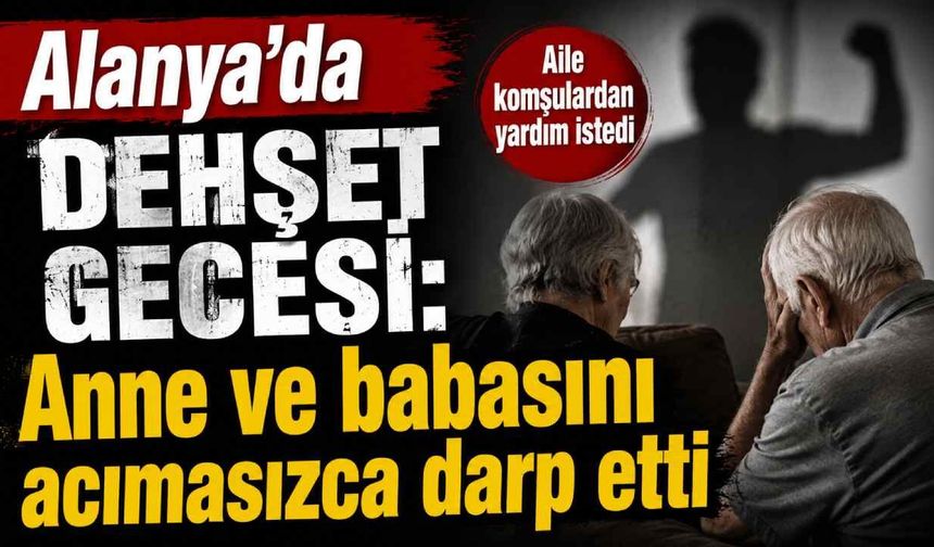 Alanya'da dehşet gecesi: Anne ve babasını acımasızca darp etti